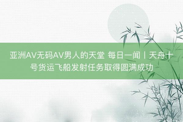 亚洲AV无码AV男人的天堂 每日一闻丨天舟十号货运飞船发射任务取得圆满成功