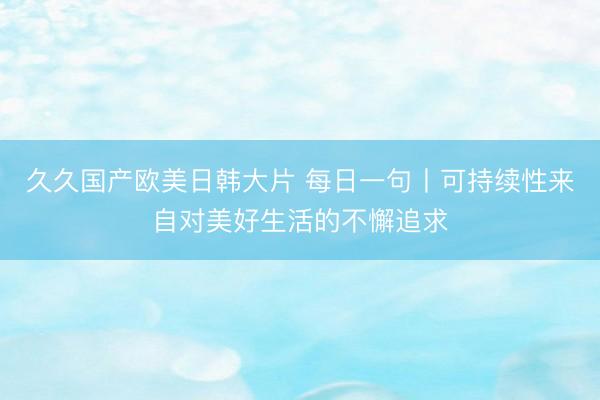 久久国产欧美日韩大片 每日一句丨可持续性来自对美好生活的不懈追求