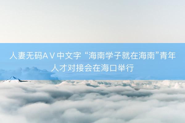 人妻无码AⅤ中文字 “海南学子就在海南”青年人才对接会在海口举行