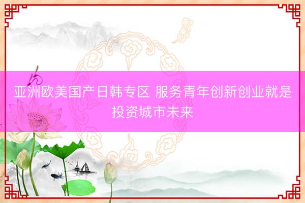 亚洲欧美国产日韩专区 服务青年创新创业就是投资城市未来