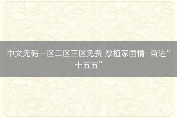 中文无码一区二区三区免费 厚植家国情  奋进“十五五”