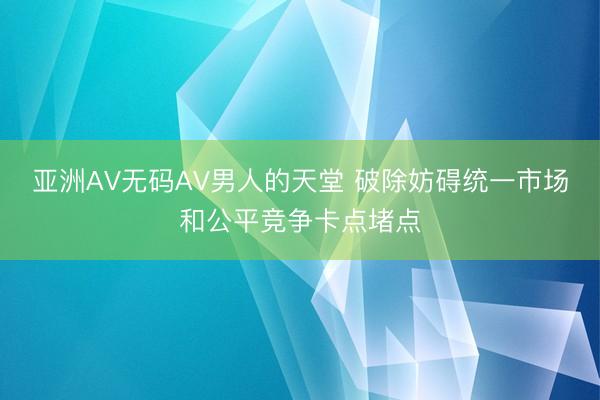 亚洲AV无码AV男人的天堂 破除妨碍统一市场和公平竞争卡点堵点