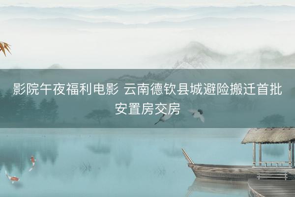 影院午夜福利电影 云南德钦县城避险搬迁首批安置房交房