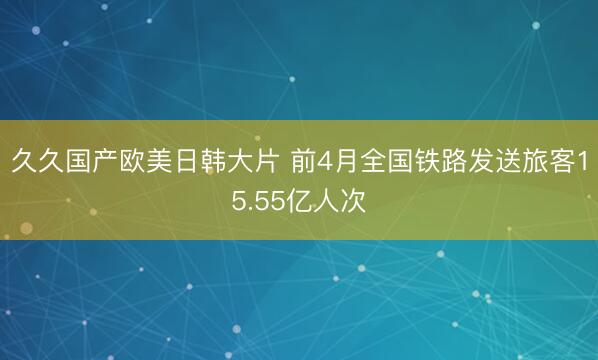 久久国产欧美日韩大片 前4月全国铁路发送旅客15.55亿人次