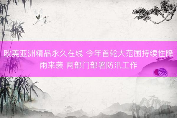 欧美亚洲精品永久在线 今年首轮大范围持续性降雨来袭 两部门部署防汛工作
