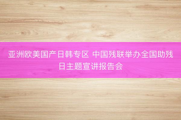 亚洲欧美国产日韩专区 中国残联举办全国助残日主题宣讲报告会