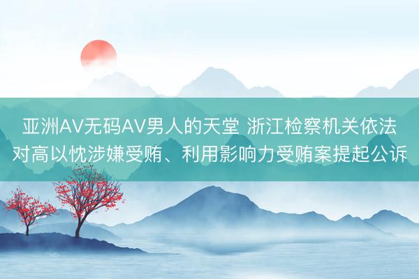 亚洲AV无码AV男人的天堂 浙江检察机关依法对高以忱涉嫌受贿、利用影响力受贿案提起公诉