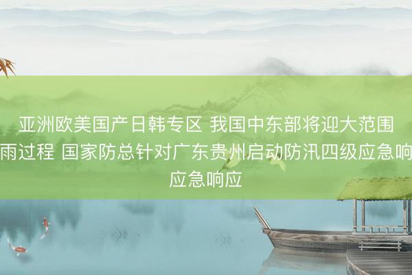 亚洲欧美国产日韩专区 我国中东部将迎大范围降雨过程 国家防总针对广东贵州启动防汛四级应急响应
