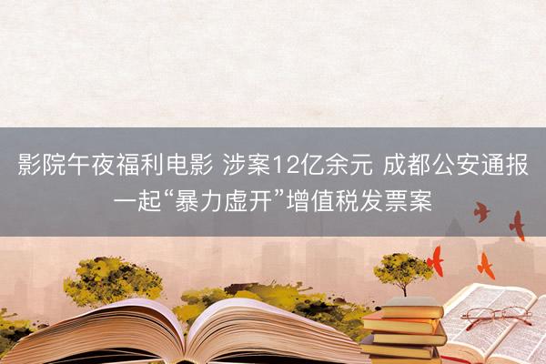 影院午夜福利电影 涉案12亿余元 成都公安通报一起“暴力虚开”增值税发票案