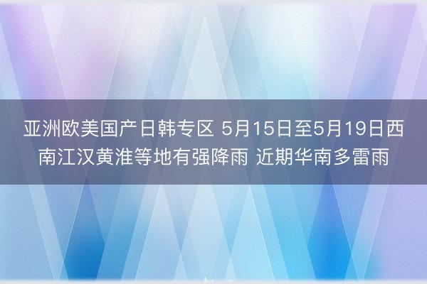 亚洲欧美国产日韩专区 5月15日至5月19日西南江汉黄淮等地有强降雨 近期华南多雷雨