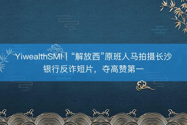 YiwealthSMI｜“解放西”原班人马拍摄长沙银行反诈短片，夺高赞第一
