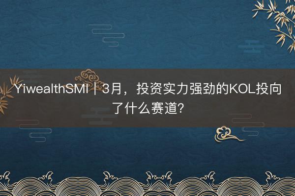 YiwealthSMI｜3月，投资实力强劲的KOL投向了什么赛道？