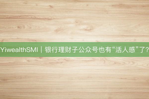 YiwealthSMI｜银行理财子公众号也有“活人感”了？