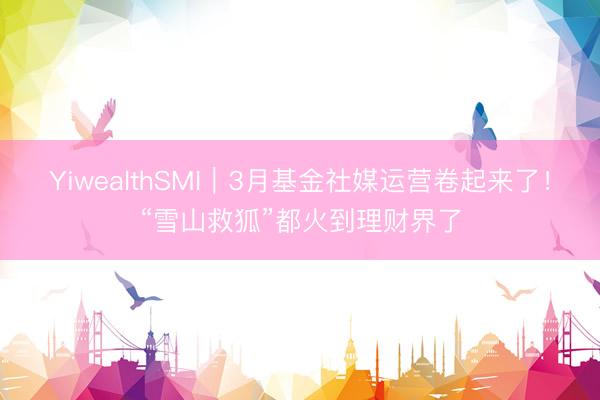 YiwealthSMI｜3月基金社媒运营卷起来了！“雪山救狐”都火到理财界了