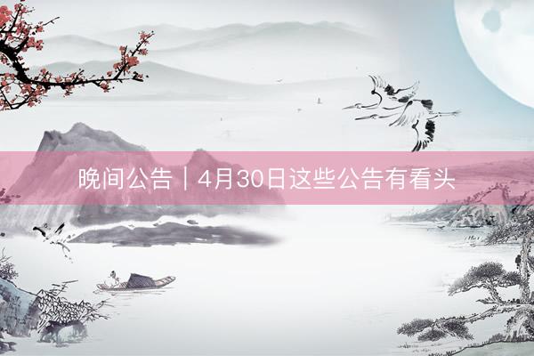 晚间公告｜4月30日这些公告有看头
