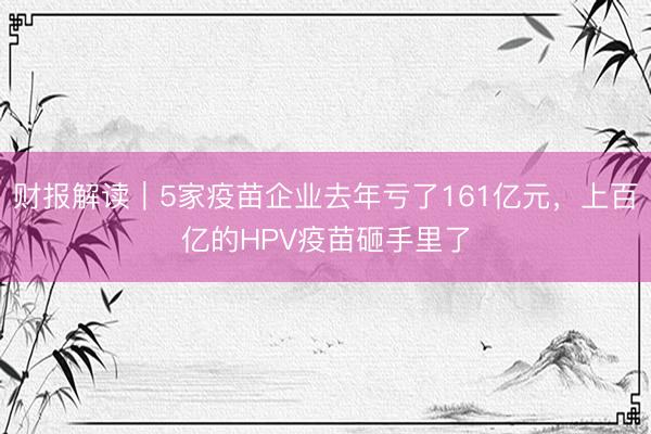 财报解读｜5家疫苗企业去年亏了161亿元，上百亿的HPV疫苗砸手里了