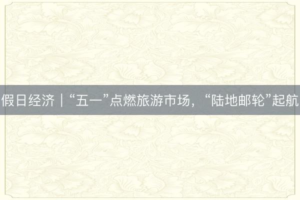 假日经济｜“五一”点燃旅游市场，“陆地邮轮”起航