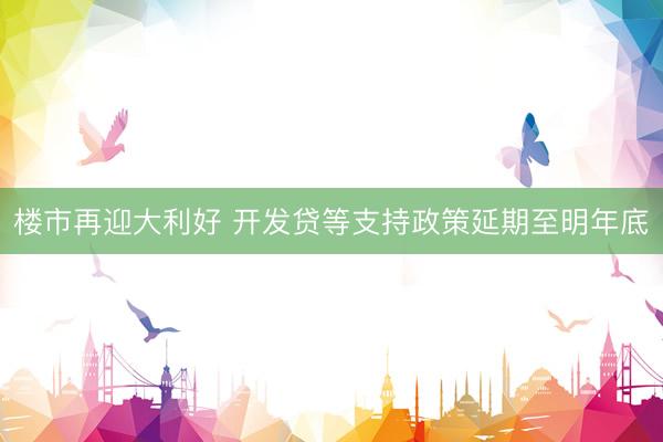 楼市再迎大利好 开发贷等支持政策延期至明年底
