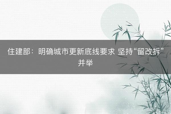 住建部：明确城市更新底线要求 坚持“留改拆”并举