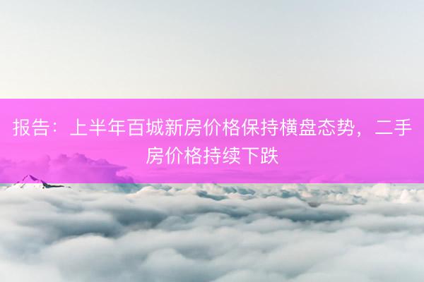 报告：上半年百城新房价格保持横盘态势，二手房价格持续下跌