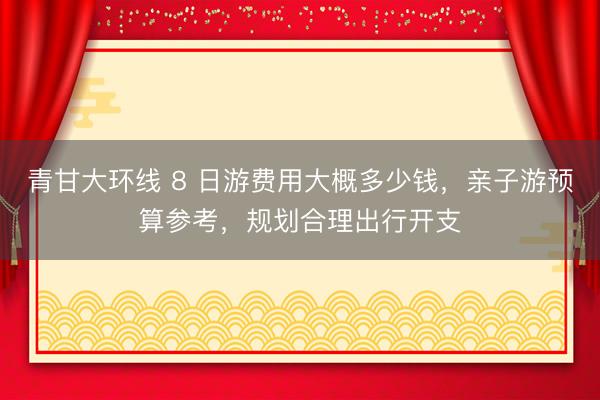 青甘大环线 8 日游费用大概多少钱，亲子游预算参考，规划合理出行开支