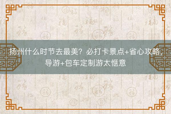 扬州什么时节去最美？必打卡景点+省心攻略，导游+包车定制游太惬意