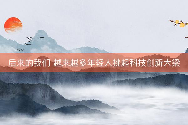 后来的我们 越来越多年轻人挑起科技创新大梁