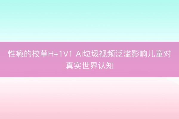 性瘾的校草H+1V1 AI垃圾视频泛滥影响儿童对真实世界认知