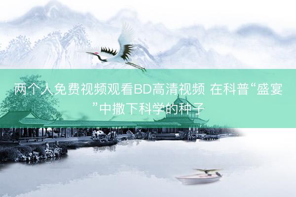两个人免费视频观看BD高清视频 在科普“盛宴”中撒下科学的种子