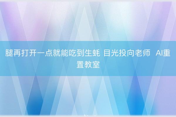 腿再打开一点就能吃到生蚝 目光投向老师  AI重置教室