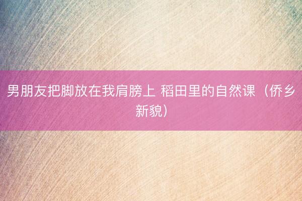 男朋友把脚放在我肩膀上 稻田里的自然课（侨乡新貌）