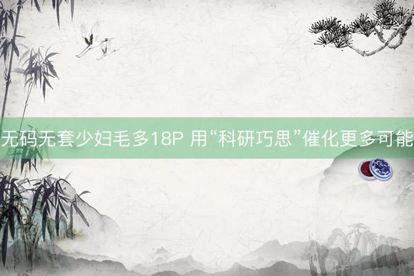 无码无套少妇毛多18P 用“科研巧思”催化更多可能