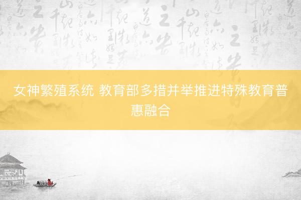 女神繁殖系统 教育部多措并举推进特殊教育普惠融合