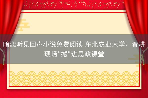暗恋听见回声小说免费阅读 东北农业大学：春耕现场“搬”进思政课堂