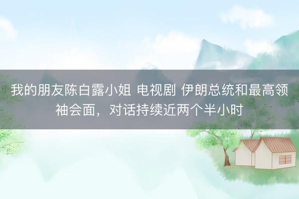 我的朋友陈白露小姐 电视剧 伊朗总统和最高领袖会面，对话持续近两个半小时