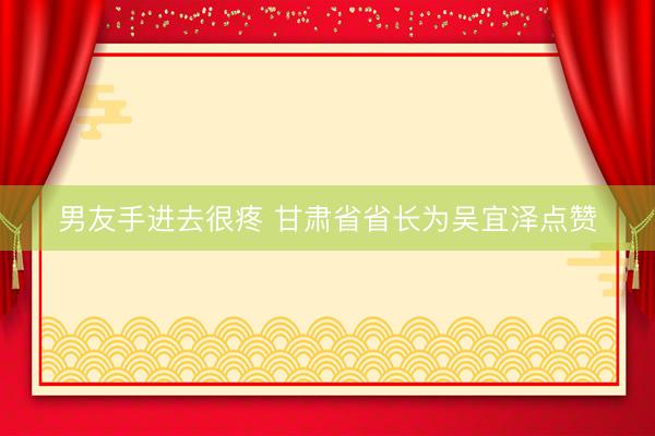 男友手进去很疼 甘肃省省长为吴宜泽点赞