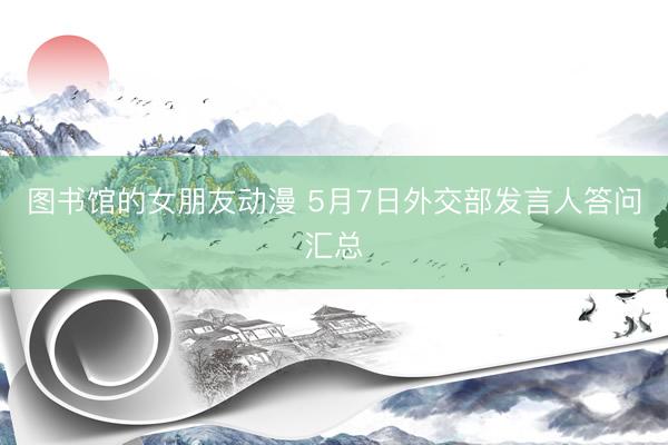 图书馆的女朋友动漫 5月7日外交部发言人答问汇总