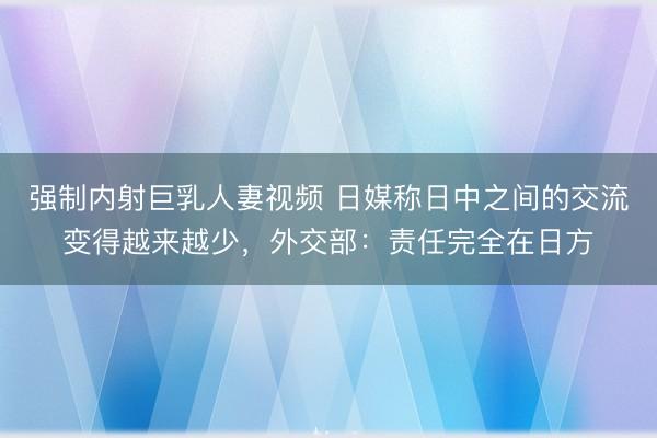 强制内射巨乳人妻视频 日媒称日中之间的交流变得越来越少，外交部：责任完全在日方