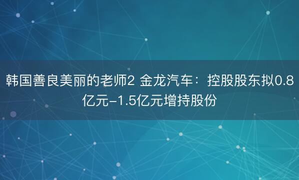 韩国善良美丽的老师2 金龙汽车：控股股东拟0.8亿元-1.5亿元增持股份