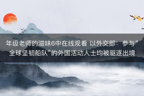 年级老师的滋味6中在线观看 以外交部：参与“全球坚韧船队”的外国活动人士均被驱逐出境