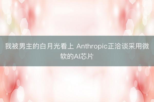 我被男主的白月光看上 Anthropic正洽谈采用微软的AI芯片