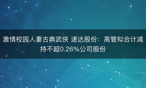 激情校园人妻古典武侠 速达股份：高管拟合计减持不超0.26%公司股份