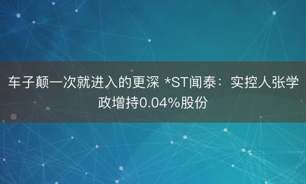 车子颠一次就进入的更深 *ST闻泰：实控人张学政增持0.04%股份