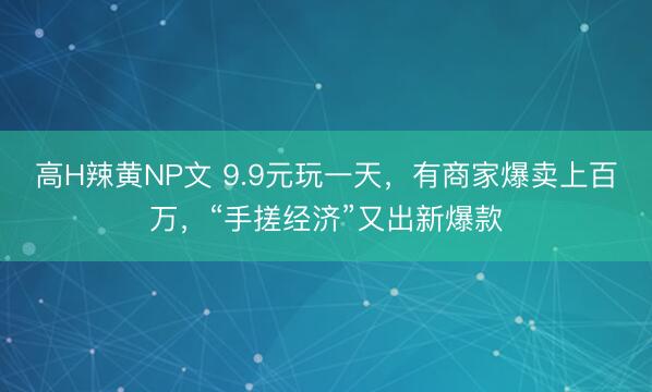 高H辣黄NP文 9.9元玩一天，有商家爆卖上百万，“手搓经济”又出新爆款