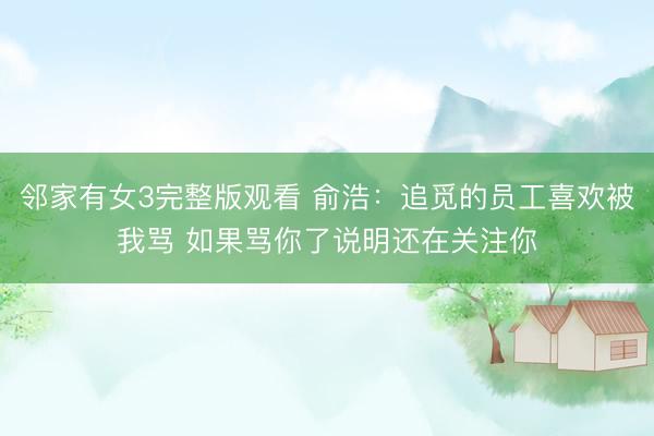 邻家有女3完整版观看 俞浩：追觅的员工喜欢被我骂 如果骂你了说明还在关注你