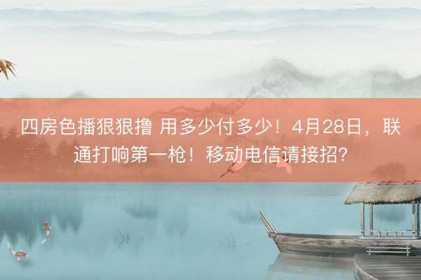 四房色播狠狠撸 用多少付多少！4月28日，联通打响第一枪！移动电信请接招？