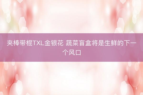 夹棒带棍TXL金银花 蔬菜盲盒将是生鲜的下一个风口