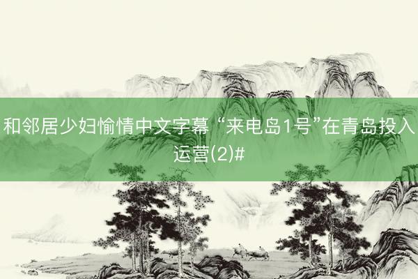 和邻居少妇愉情中文字幕 “来电岛1号”在青岛投入运营(2)#