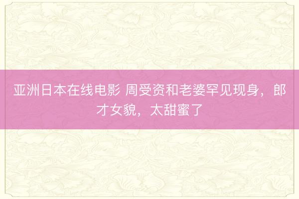 亚洲日本在线电影 周受资和老婆罕见现身，郎才女貌，太甜蜜了