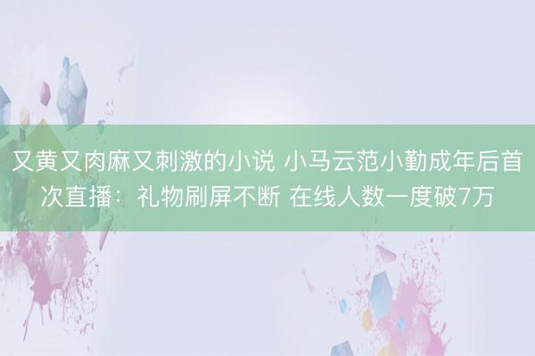 又黄又肉麻又刺激的小说 小马云范小勤成年后首次直播：礼物刷屏不断 在线人数一度破7万